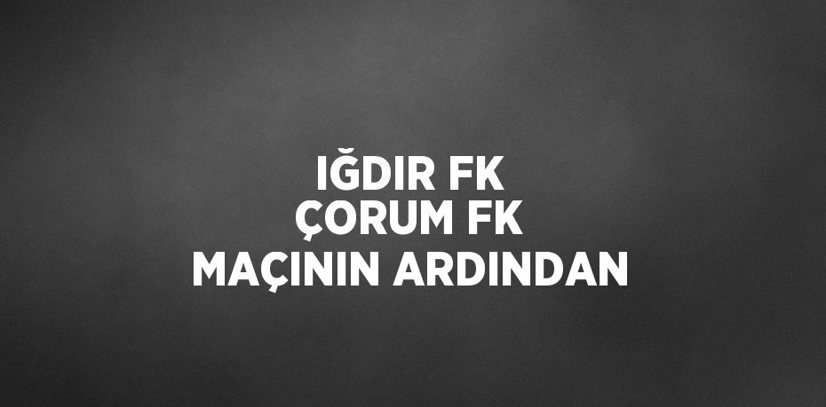 IĞDIR FK ÇORUM FK MAÇININ ARDINDAN