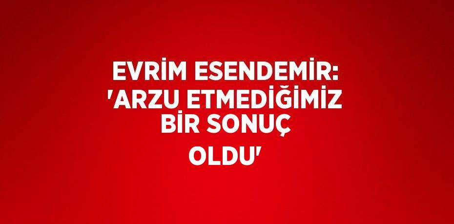 EVRİM ESENDEMİR: 'ARZU ETMEDİĞİMİZ BİR SONUÇ OLDU'