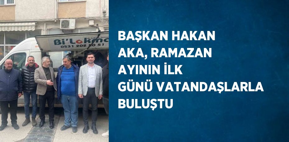 BAŞKAN HAKAN AKA, RAMAZAN AYININ İLK GÜNÜ VATANDAŞLARLA BULUŞTU