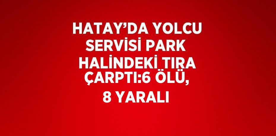 HATAY’DA YOLCU SERVİSİ PARK HALİNDEKİ TIRA ÇARPTI:6 ÖLÜ, 8 YARALI