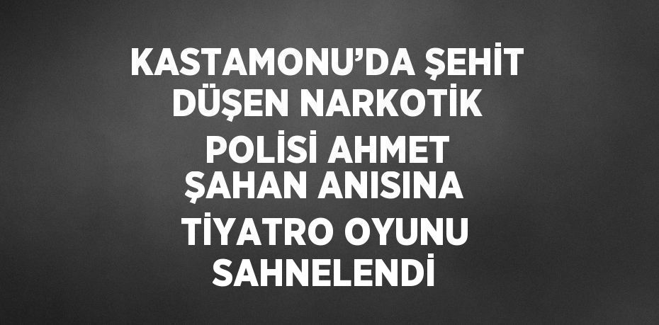 KASTAMONU’DA ŞEHİT DÜŞEN NARKOTİK POLİSİ AHMET ŞAHAN ANISINA TİYATRO OYUNU SAHNELENDİ