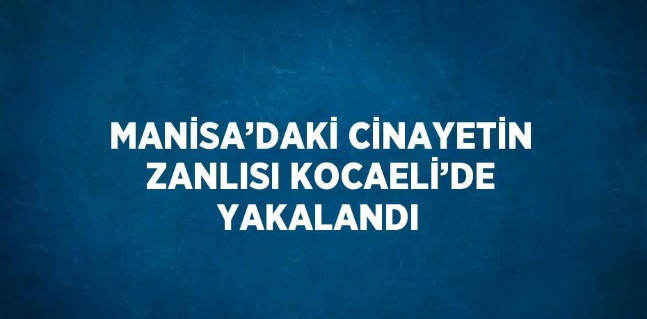 MANİSA’DAKİ CİNAYETİN ZANLISI KOCAELİ’DE YAKALANDI