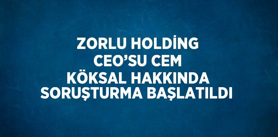 ZORLU HOLDİNG CEO’SU CEM KÖKSAL HAKKINDA SORUŞTURMA BAŞLATILDI