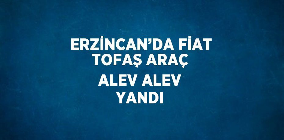 ERZİNCAN’DA FİAT TOFAŞ ARAÇ ALEV ALEV YANDI