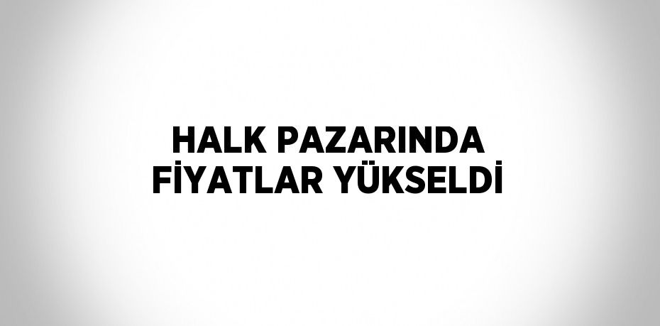 HALK PAZARINDA FİYATLAR YÜKSELDİ