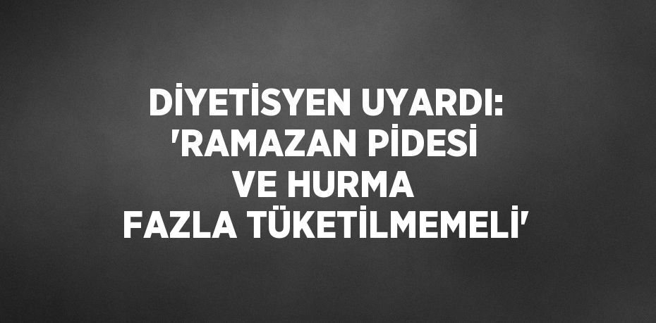 DİYETİSYEN UYARDI: 'RAMAZAN PİDESİ VE HURMA FAZLA TÜKETİLMEMELİ'