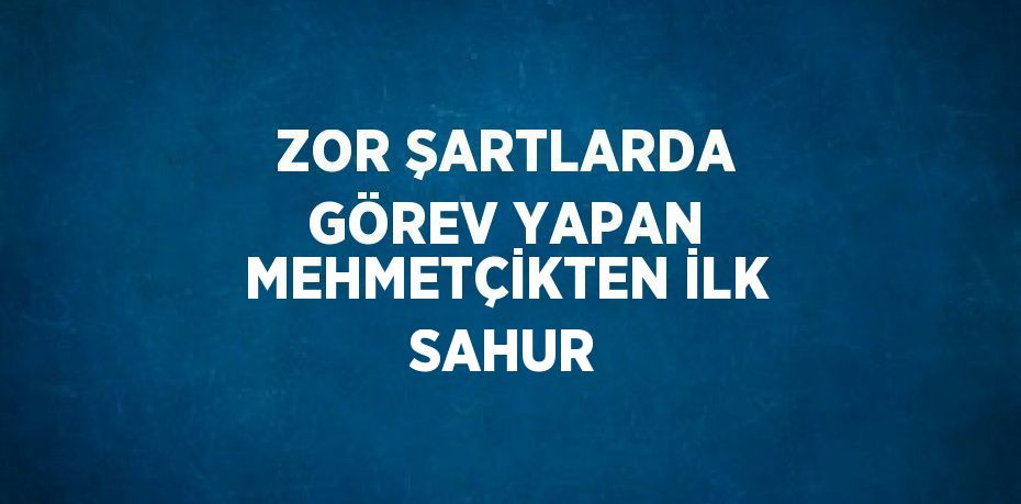 ZOR ŞARTLARDA GÖREV YAPAN MEHMETÇİKTEN İLK SAHUR