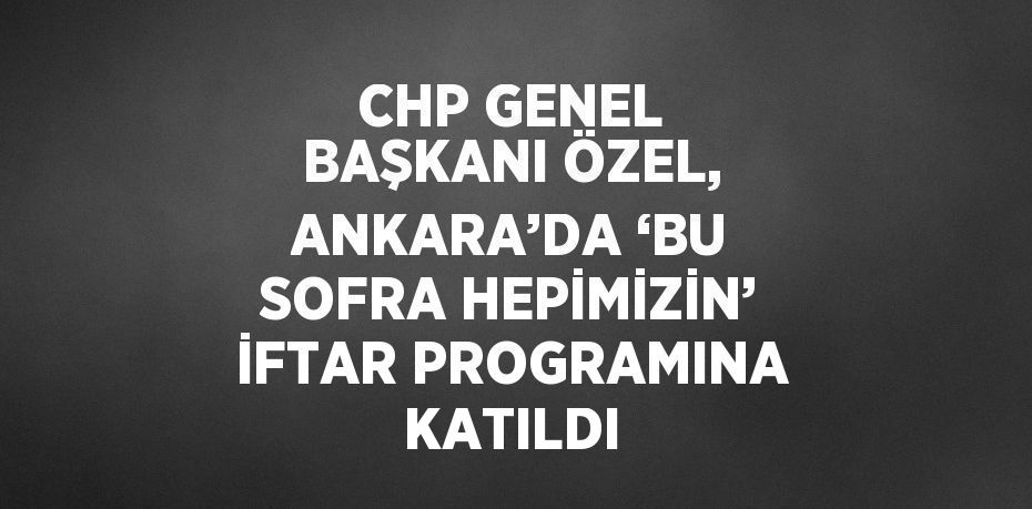 CHP GENEL BAŞKANI ÖZEL, ANKARA’DA ‘BU SOFRA HEPİMİZİN’ İFTAR PROGRAMINA KATILDI