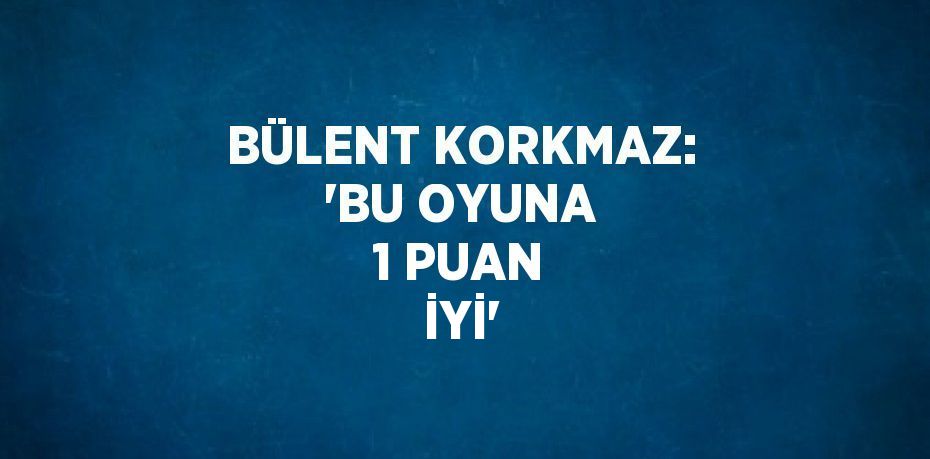 BÜLENT KORKMAZ: 'BU OYUNA 1 PUAN İYİ'