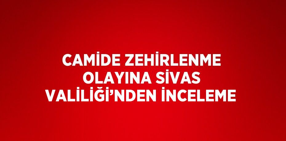 CAMİDE ZEHİRLENME OLAYINA SİVAS VALİLİĞİ’NDEN İNCELEME