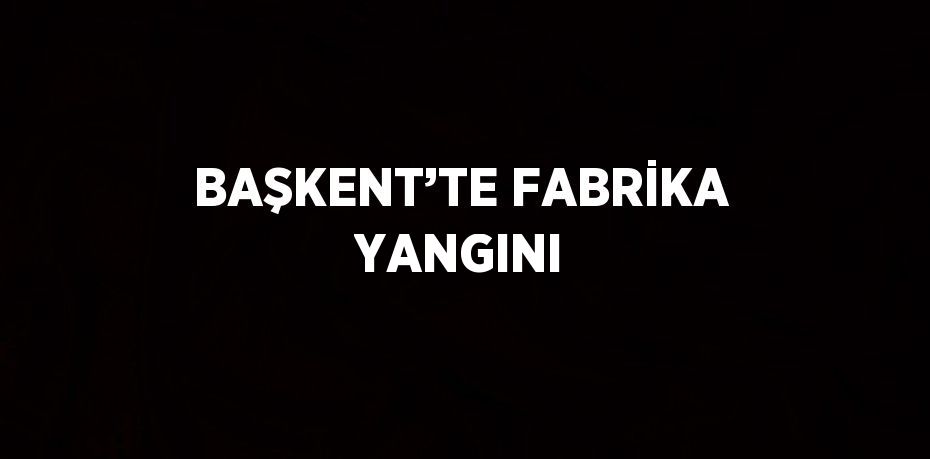 BAŞKENT’TE FABRİKA YANGINI