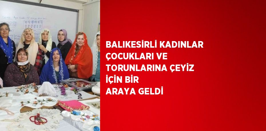 BALIKESİRLİ KADINLAR ÇOCUKLARI VE TORUNLARINA ÇEYİZ İÇİN BİR ARAYA GELDİ