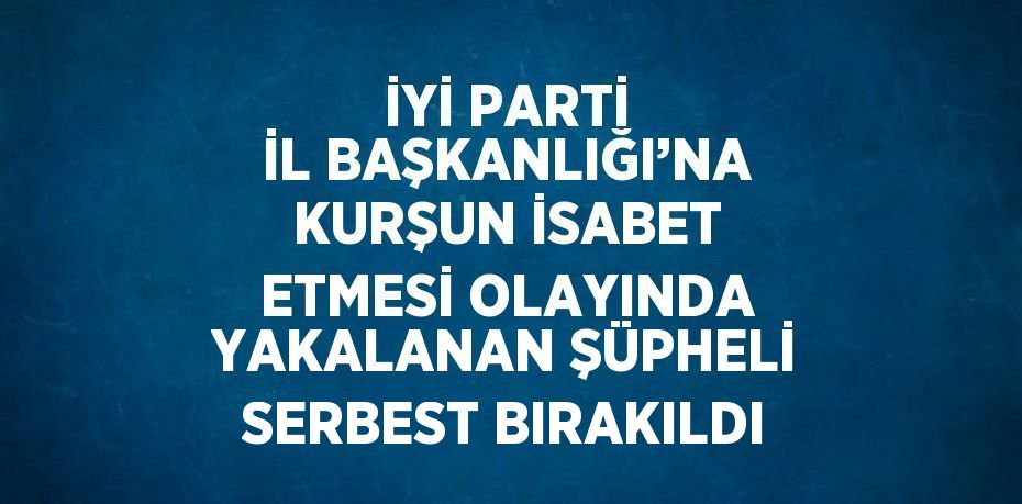 İYİ PARTİ İL BAŞKANLIĞI’NA KURŞUN İSABET ETMESİ OLAYINDA YAKALANAN ŞÜPHELİ SERBEST BIRAKILDI