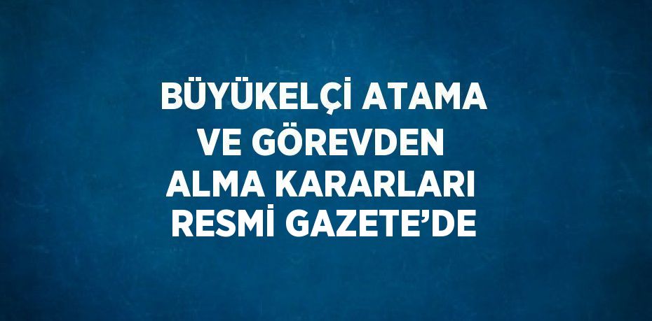 BÜYÜKELÇİ ATAMA VE GÖREVDEN ALMA KARARLARI RESMİ GAZETE’DE