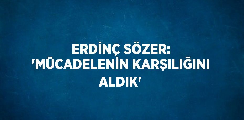 ERDİNÇ SÖZER: 'MÜCADELENİN KARŞILIĞINI ALDIK'