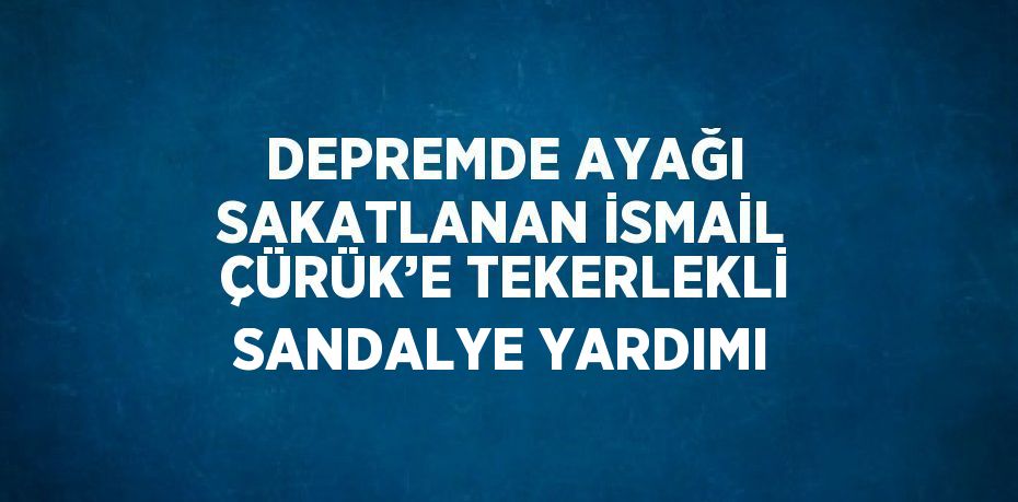 DEPREMDE AYAĞI SAKATLANAN İSMAİL ÇÜRÜK’E TEKERLEKLİ SANDALYE YARDIMI