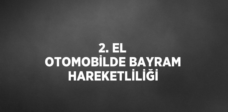 2. EL OTOMOBİLDE BAYRAM HAREKETLİLİĞİ