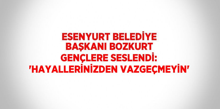 ESENYURT BELEDİYE BAŞKANI BOZKURT GENÇLERE SESLENDİ: 'HAYALLERİNİZDEN VAZGEÇMEYİN'