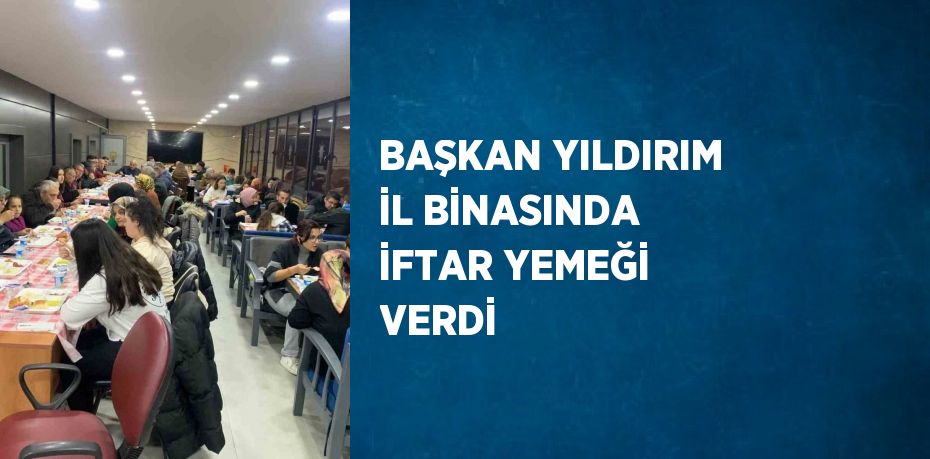 BAŞKAN YILDIRIM İL BİNASINDA İFTAR YEMEĞİ VERDİ