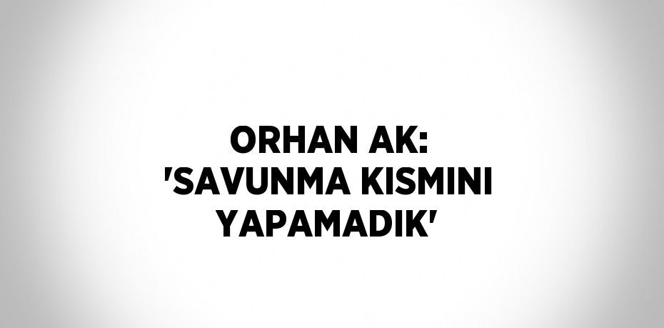 ORHAN AK: 'SAVUNMA KISMINI YAPAMADIK'