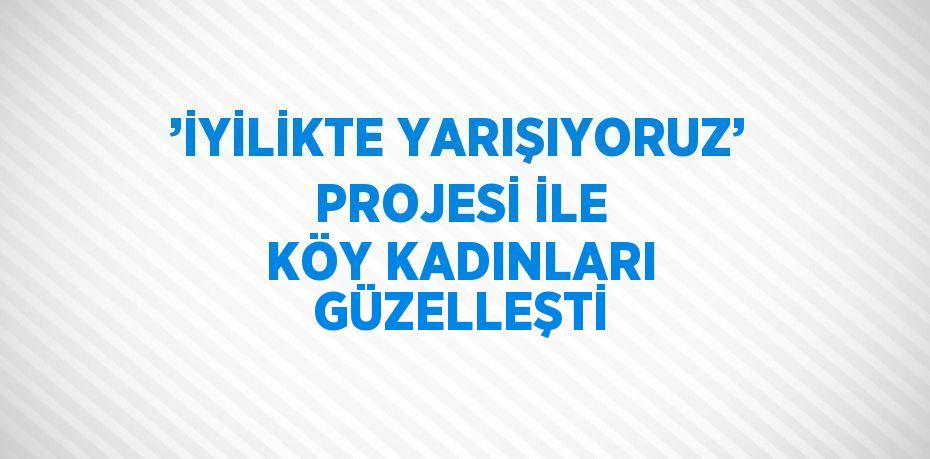 ’İYİLİKTE YARIŞIYORUZ’ PROJESİ İLE KÖY KADINLARI GÜZELLEŞTİ