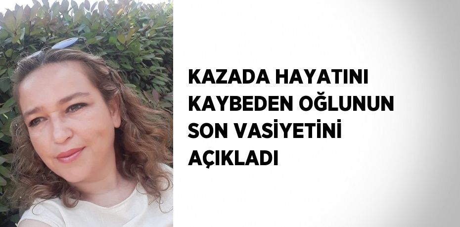 KAZADA HAYATINI KAYBEDEN OĞLUNUN SON VASİYETİNİ AÇIKLADI