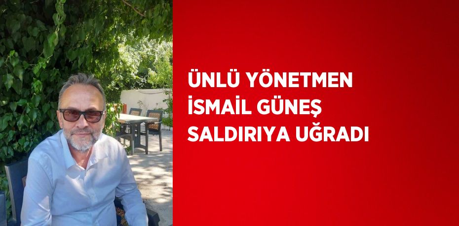 ÜNLÜ YÖNETMEN İSMAİL GÜNEŞ SALDIRIYA UĞRADI