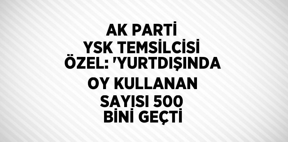 AK PARTİ YSK TEMSİLCİSİ ÖZEL: 'YURTDIŞINDA OY KULLANAN SAYISI 500 BİNİ GEÇTİ