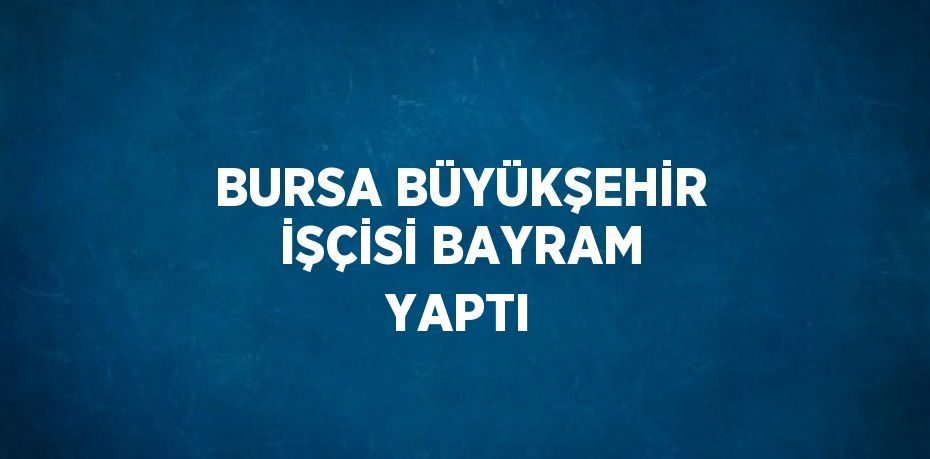 BURSA BÜYÜKŞEHİR İŞÇİSİ BAYRAM YAPTI