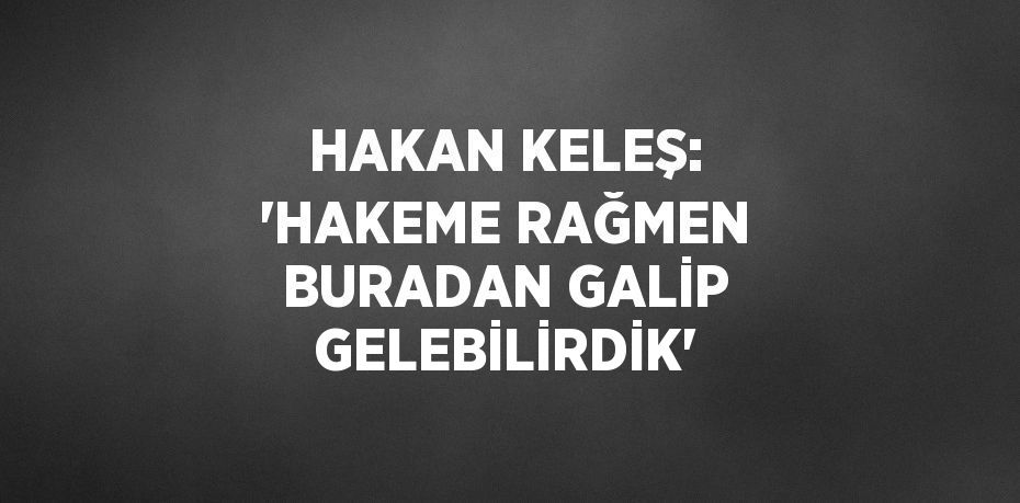 HAKAN KELEŞ: 'HAKEME RAĞMEN BURADAN GALİP GELEBİLİRDİK'