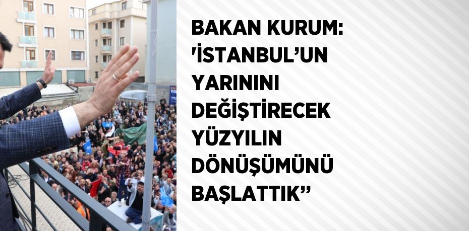 BAKAN KURUM: 'İSTANBUL’UN YARININI DEĞİŞTİRECEK YÜZYILIN DÖNÜŞÜMÜNÜ BAŞLATTIK’’