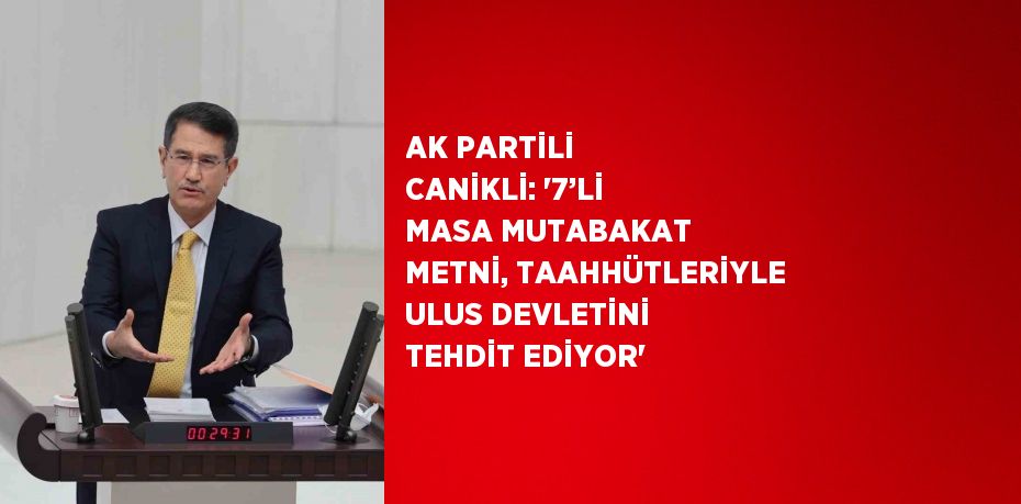 AK PARTİLİ CANİKLİ: '7’Lİ MASA MUTABAKAT METNİ, TAAHHÜTLERİYLE ULUS DEVLETİNİ TEHDİT EDİYOR'