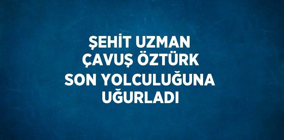 ŞEHİT UZMAN ÇAVUŞ ÖZTÜRK SON YOLCULUĞUNA UĞURLADI