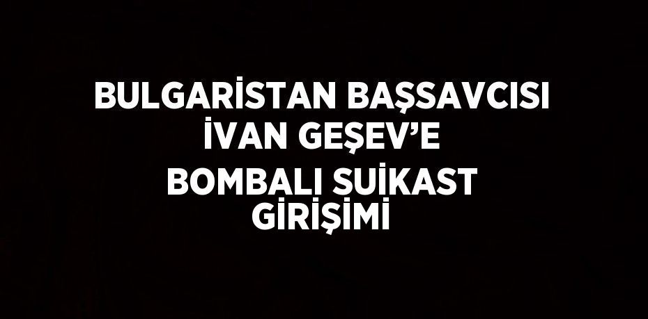 BULGARİSTAN BAŞSAVCISI İVAN GEŞEV’E BOMBALI SUİKAST GİRİŞİMİ