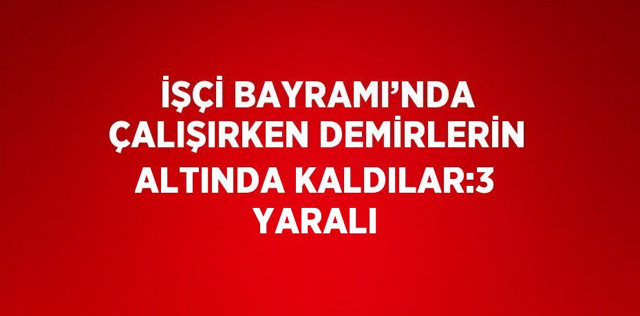 İŞÇİ BAYRAMI’NDA ÇALIŞIRKEN DEMİRLERİN ALTINDA KALDILAR:3 YARALI