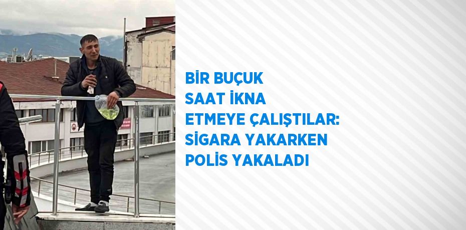 BİR BUÇUK SAAT İKNA ETMEYE ÇALIŞTILAR: SİGARA YAKARKEN POLİS YAKALADI