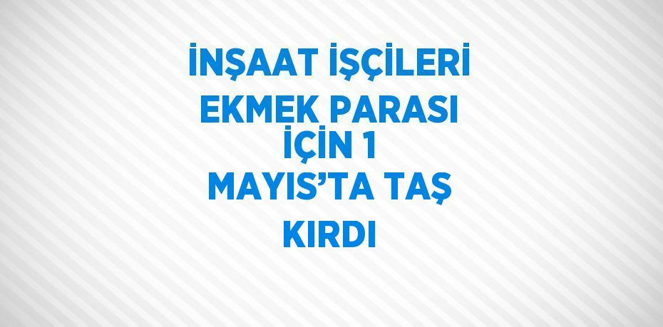 İNŞAAT İŞÇİLERİ EKMEK PARASI İÇİN 1 MAYIS’TA TAŞ KIRDI