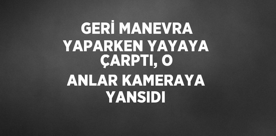 GERİ MANEVRA YAPARKEN YAYAYA ÇARPTI, O ANLAR KAMERAYA YANSIDI