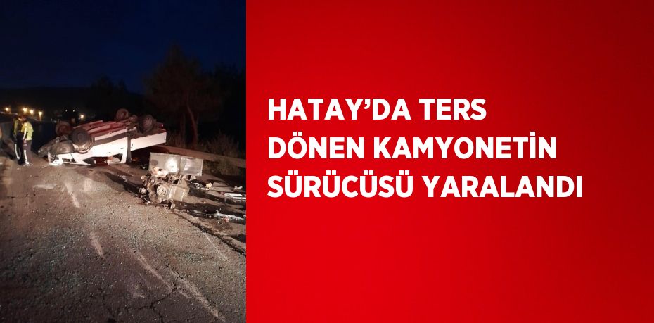 HATAY’DA TERS DÖNEN KAMYONETİN SÜRÜCÜSÜ YARALANDI