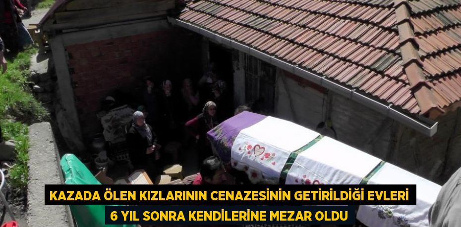 KAZADA ÖLEN KIZLARININ CENAZESİNİN GETİRİLDİĞİ EVLERİ 6 YIL SONRA KENDİLERİNE MEZAR OLDU