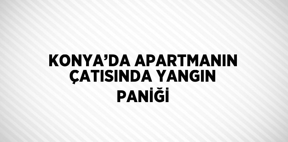 KONYA’DA APARTMANIN ÇATISINDA YANGIN PANİĞİ