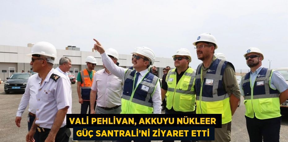 VALİ PEHLİVAN, AKKUYU NÜKLEER GÜÇ SANTRALİ’Nİ ZİYARET ETTİ