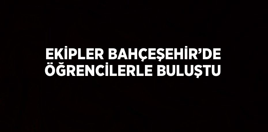 EKİPLER BAHÇEŞEHİR’DE ÖĞRENCİLERLE BULUŞTU