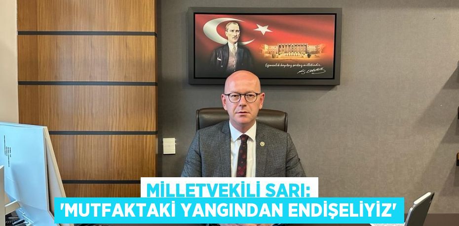 MİLLETVEKİLİ SARI: “MUTFAKTAKİ YANGINDAN ENDİŞELİYİZ”