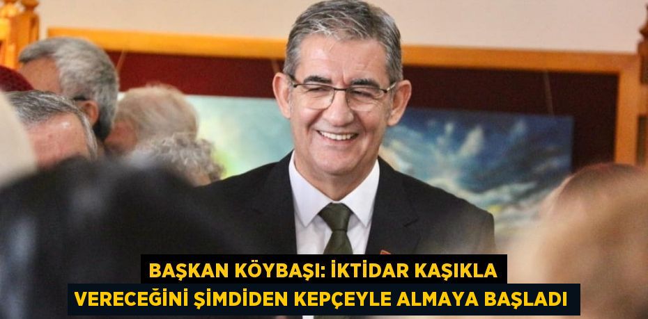 BAŞKAN KÖYBAŞI: İKTİDAR KAŞIKLA VERECEĞİNİ ŞİMDİDEN KEPÇEYLE ALMAYA BAŞLADI