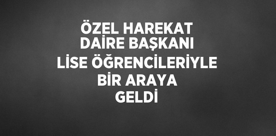 ÖZEL HAREKAT DAİRE BAŞKANI LİSE ÖĞRENCİLERİYLE BİR ARAYA GELDİ