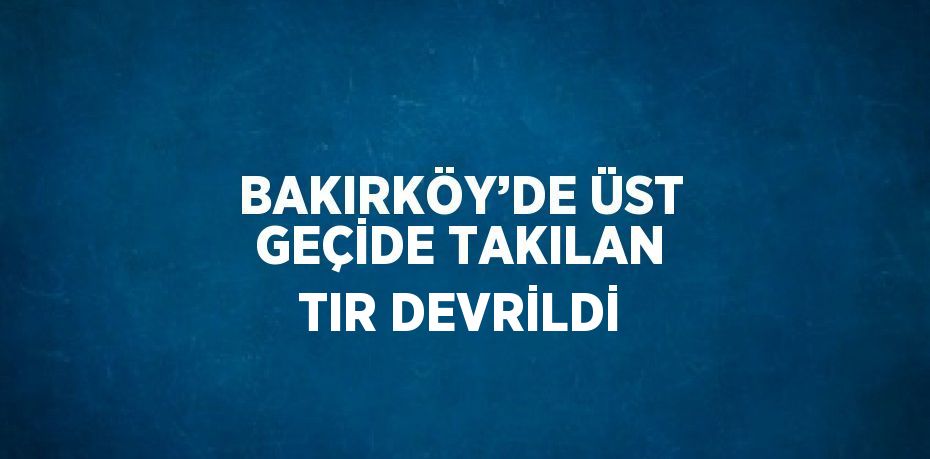 BAKIRKÖY’DE ÜST GEÇİDE TAKILAN TIR DEVRİLDİ