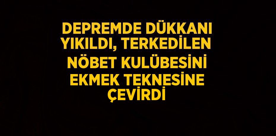 DEPREMDE DÜKKANI YIKILDI, TERKEDİLEN NÖBET KULÜBESİNİ EKMEK TEKNESİNE ÇEVİRDİ