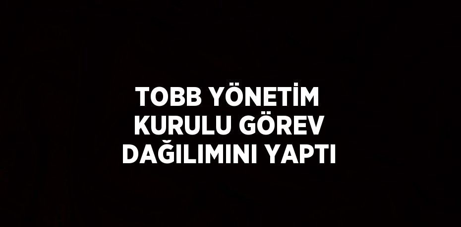 TOBB YÖNETİM KURULU GÖREV DAĞILIMINI YAPTI