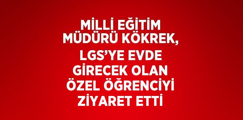 MİLLİ EĞİTİM MÜDÜRÜ KÖKREK, LGS’YE EVDE GİRECEK OLAN ÖZEL ÖĞRENCİYİ ZİYARET ETTİ